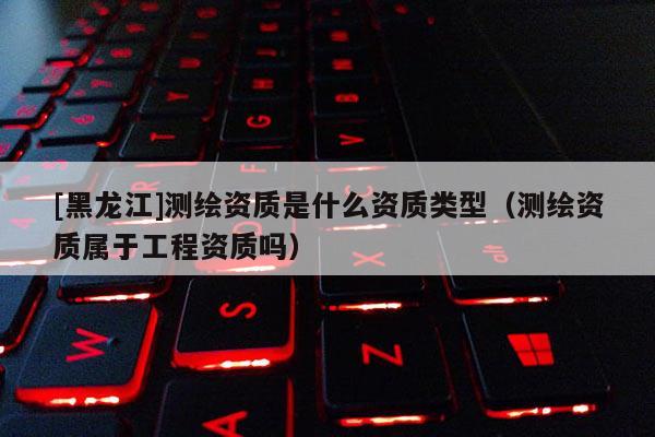 [黑龍江]測(cè)繪資質(zhì)是什么資質(zhì)類(lèi)型（測(cè)繪資質(zhì)屬于工程資質(zhì)嗎）