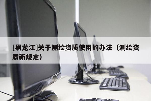 [黑龍江]關(guān)于測(cè)繪資質(zhì)使用的辦法（測(cè)繪資質(zhì)新規(guī)定）
