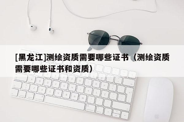[黑龍江]測繪資質(zhì)需要哪些證書（測繪資質(zhì)需要哪些證書和資質(zhì)）