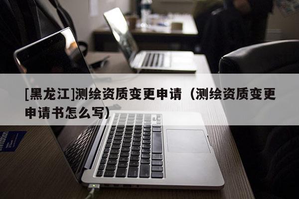 [黑龍江]測繪資質(zhì)變更申請（測繪資質(zhì)變更申請書怎么寫）