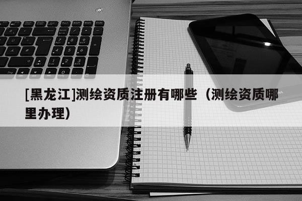 [黑龍江]測(cè)繪資質(zhì)注冊(cè)有哪些（測(cè)繪資質(zhì)哪里辦理）