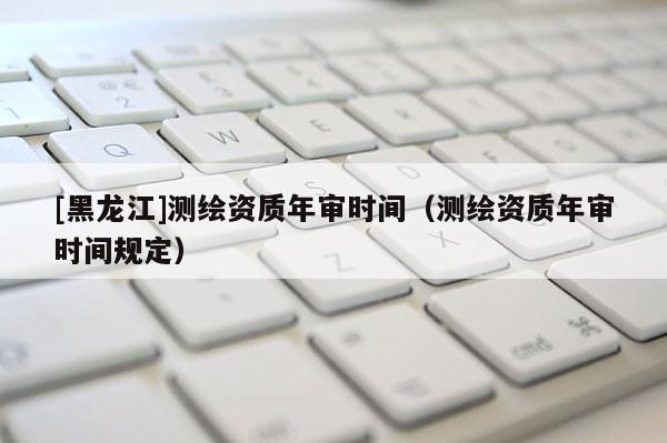 [黑龍江]測繪資質(zhì)年審時間（測繪資質(zhì)年審時間規(guī)定）