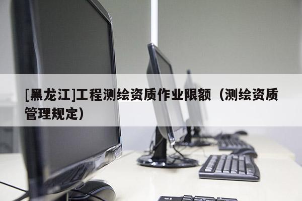 [黑龍江]工程測繪資質作業(yè)限額（測繪資質管理規(guī)定）