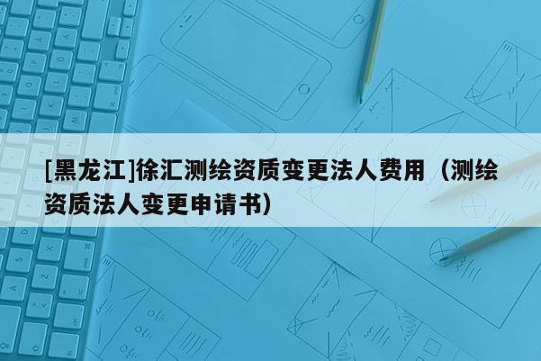 [黑龍江]徐匯測(cè)繪資質(zhì)變更法人費(fèi)用（測(cè)繪資質(zhì)法人變更申請(qǐng)書）