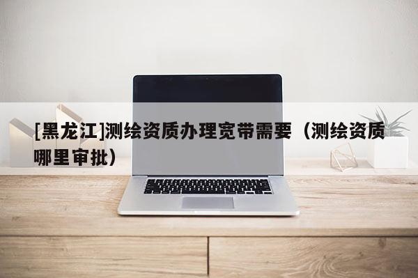 [黑龍江]測繪資質(zhì)辦理寬帶需要（測繪資質(zhì)哪里審批）