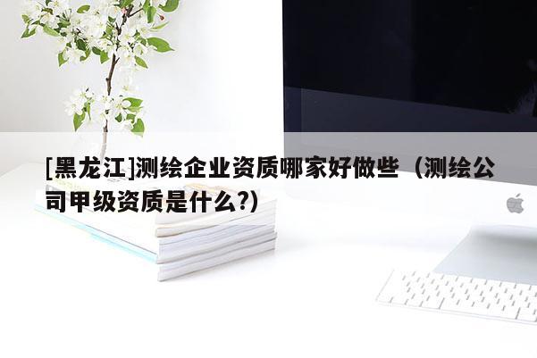 [黑龍江]測繪企業(yè)資質(zhì)哪家好做些（測繪公司甲級資質(zhì)是什么?）