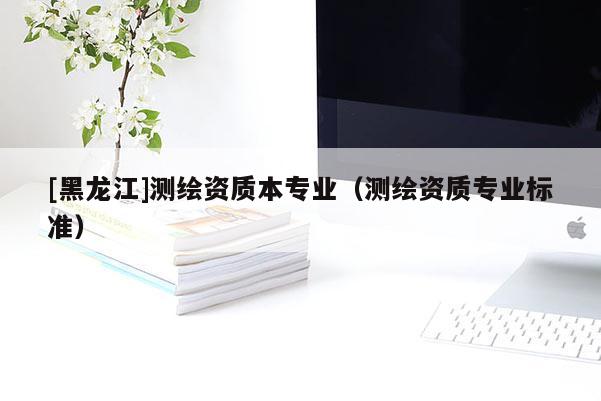 [黑龍江]測(cè)繪資質(zhì)本專業(yè)（測(cè)繪資質(zhì)專業(yè)標(biāo)準(zhǔn)）