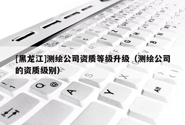 [黑龍江]測繪公司資質(zhì)等級升級（測繪公司的資質(zhì)級別）