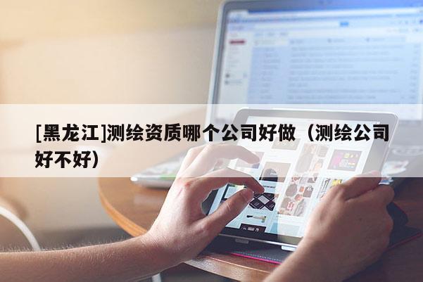 [黑龍江]測(cè)繪資質(zhì)哪個(gè)公司好做（測(cè)繪公司好不好）