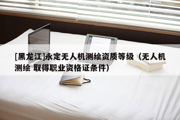[黑龍江]永定無人機(jī)測繪資質(zhì)等級(jí)（無人機(jī)測繪 取得職業(yè)資格證條件）