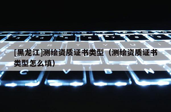 [黑龍江]測繪資質(zhì)證書類型（測繪資質(zhì)證書類型怎么填）