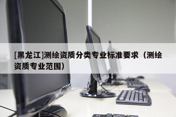 [黑龍江]測繪資質分類專業(yè)標準要求（測繪資質專業(yè)范圍）