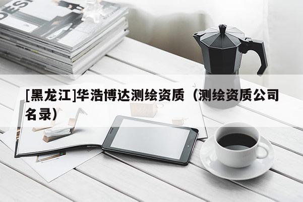 [黑龍江]華浩博達測繪資質(zhì)（測繪資質(zhì)公司名錄）