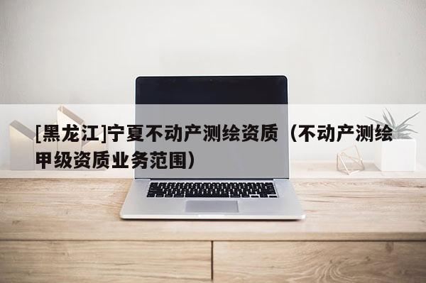 [黑龍江]寧夏不動(dòng)產(chǎn)測(cè)繪資質(zhì)（不動(dòng)產(chǎn)測(cè)繪甲級(jí)資質(zhì)業(yè)務(wù)范圍）