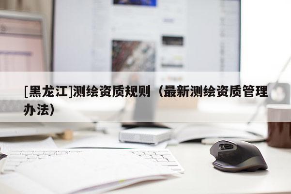 [黑龍江]測(cè)繪資質(zhì)規(guī)則（最新測(cè)繪資質(zhì)管理辦法）