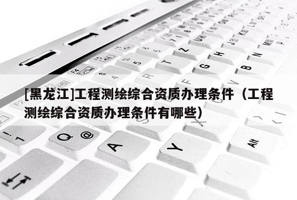 [黑龍江]工程測(cè)繪綜合資質(zhì)辦理?xiàng)l件（工程測(cè)繪綜合資質(zhì)辦理?xiàng)l件有哪些）