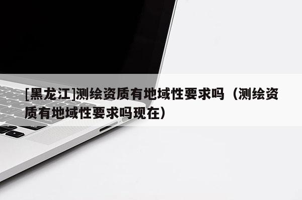 [黑龍江]測(cè)繪資質(zhì)有地域性要求嗎（測(cè)繪資質(zhì)有地域性要求嗎現(xiàn)在）