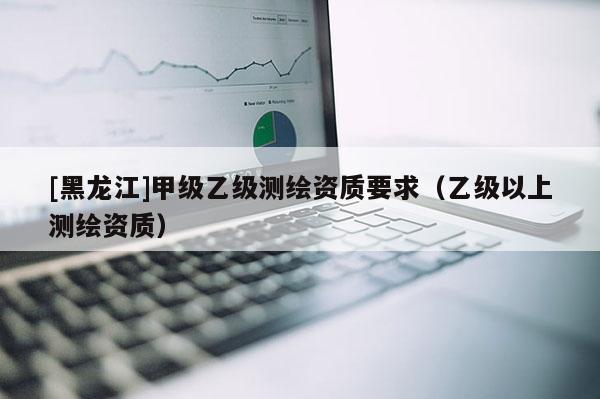 [黑龍江]甲級乙級測繪資質(zhì)要求（乙級以上測繪資質(zhì)）