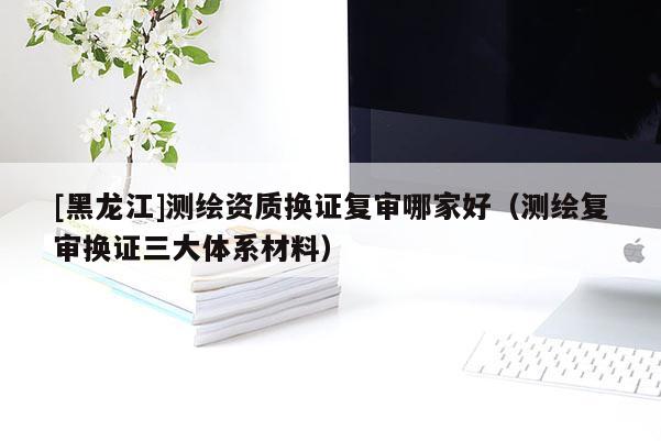 [黑龍江]測繪資質(zhì)換證復(fù)審哪家好（測繪復(fù)審換證三大體系材料）