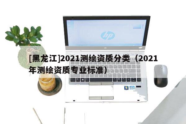 [黑龍江]2021測繪資質(zhì)分類（2021年測繪資質(zhì)專業(yè)標(biāo)準(zhǔn)）