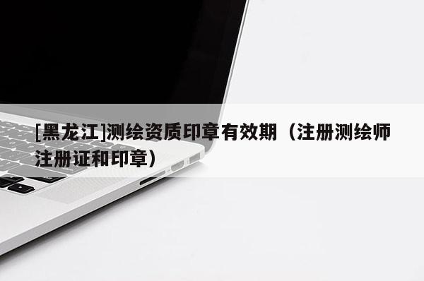 [黑龍江]測(cè)繪資質(zhì)印章有效期（注冊(cè)測(cè)繪師注冊(cè)證和印章）