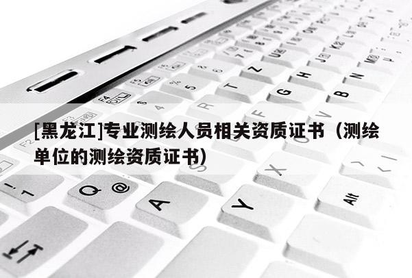 [黑龍江]專業(yè)測繪人員相關資質證書（測繪單位的測繪資質證書）