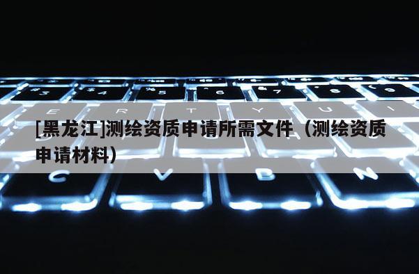 [黑龍江]測繪資質(zhì)申請所需文件（測繪資質(zhì)申請材料）