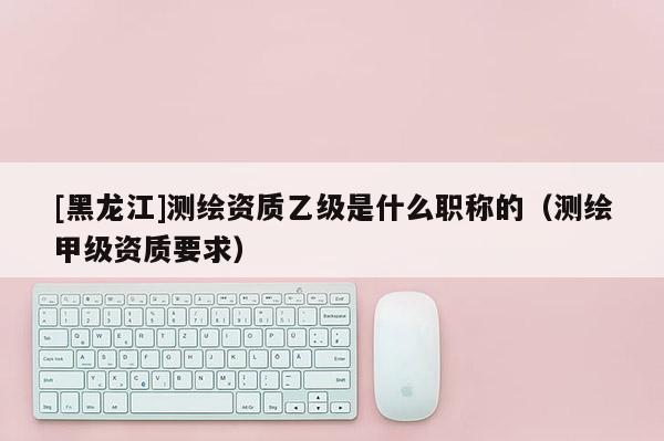 [黑龍江]測(cè)繪資質(zhì)乙級(jí)是什么職稱的（測(cè)繪甲級(jí)資質(zhì)要求）