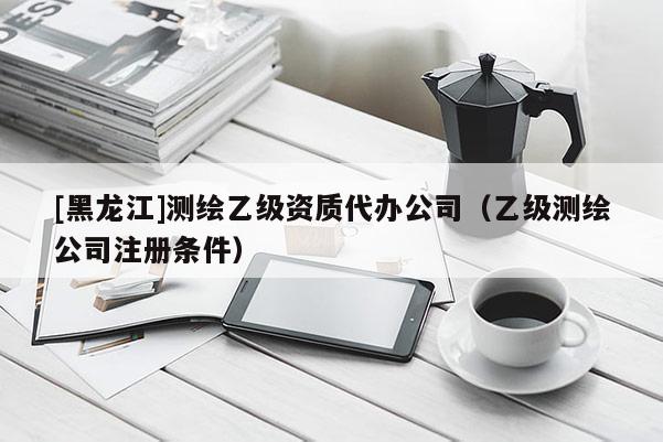 [黑龍江]測(cè)繪乙級(jí)資質(zhì)代辦公司（乙級(jí)測(cè)繪公司注冊(cè)條件）