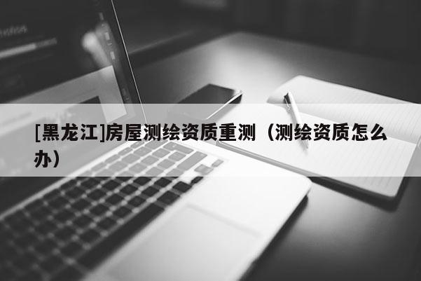 [黑龍江]房屋測(cè)繪資質(zhì)重測(cè)（測(cè)繪資質(zhì)怎么辦）
