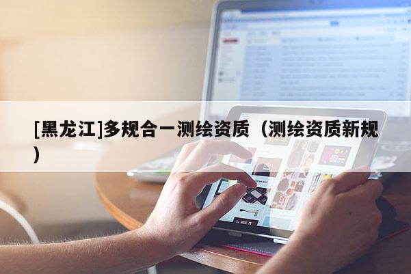 [黑龍江]多規(guī)合一測(cè)繪資質(zhì)（測(cè)繪資質(zhì)新規(guī)）