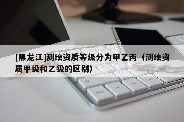 [黑龍江]測(cè)繪資質(zhì)等級(jí)分為甲乙丙（測(cè)繪資質(zhì)甲級(jí)和乙級(jí)的區(qū)別）