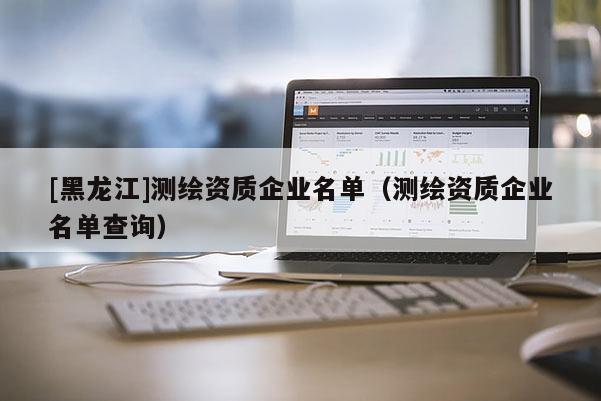 [黑龍江]測繪資質(zhì)企業(yè)名單（測繪資質(zhì)企業(yè)名單查詢）