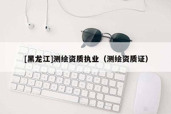 [黑龍江]測(cè)繪資質(zhì)執(zhí)業(yè)（測(cè)繪資質(zhì)證）