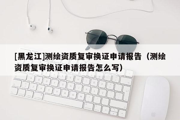 [黑龍江]測繪資質(zhì)復審換證申請報告（測繪資質(zhì)復審換證申請報告怎么寫）