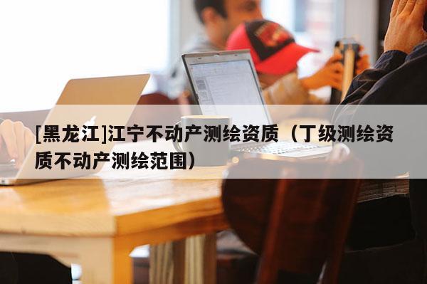 [黑龍江]江寧不動產(chǎn)測繪資質(zhì)（丁級測繪資質(zhì)不動產(chǎn)測繪范圍）