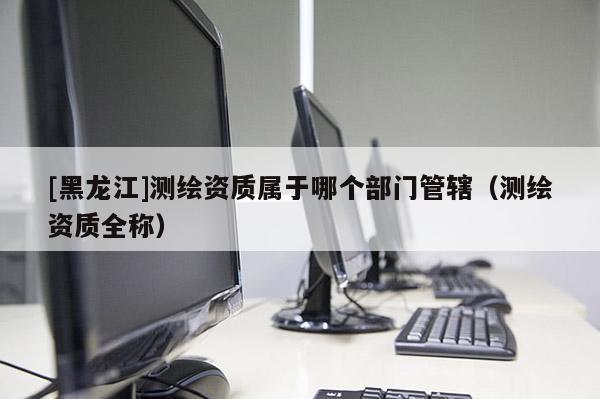 [黑龍江]測(cè)繪資質(zhì)屬于哪個(gè)部門(mén)管轄（測(cè)繪資質(zhì)全稱）
