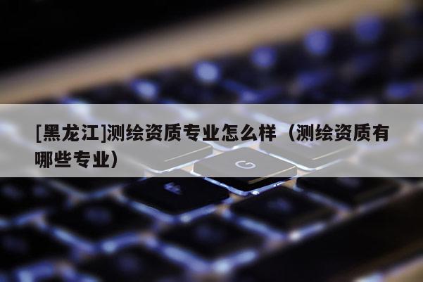 [黑龍江]測繪資質(zhì)專業(yè)怎么樣（測繪資質(zhì)有哪些專業(yè)）
