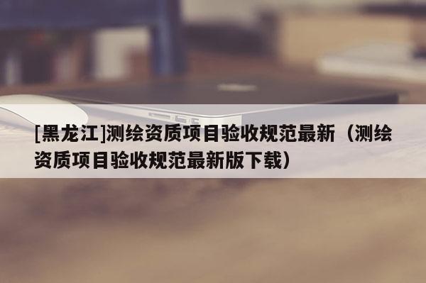 [黑龍江]測繪資質(zhì)項(xiàng)目驗(yàn)收規(guī)范最新（測繪資質(zhì)項(xiàng)目驗(yàn)收規(guī)范最新版下載）