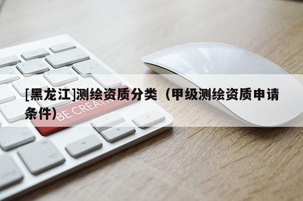 [黑龍江]測繪資質(zhì)分類（甲級測繪資質(zhì)申請條件）