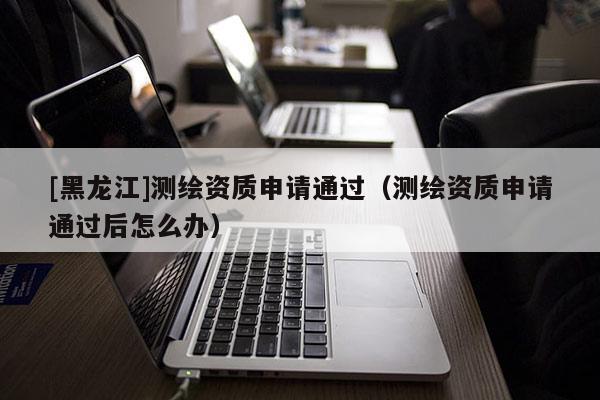 [黑龍江]測(cè)繪資質(zhì)申請(qǐng)通過（測(cè)繪資質(zhì)申請(qǐng)通過后怎么辦）