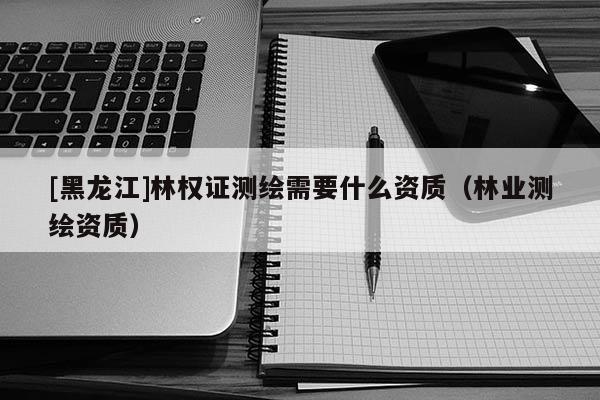 [黑龍江]林權(quán)證測(cè)繪需要什么資質(zhì)（林業(yè)測(cè)繪資質(zhì)）