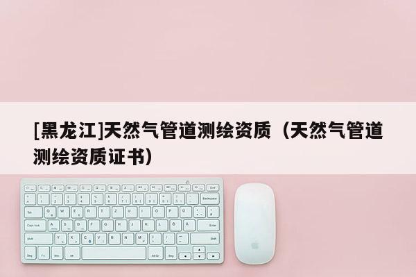 [黑龍江]天然氣管道測繪資質(zhì)（天然氣管道測繪資質(zhì)證書）