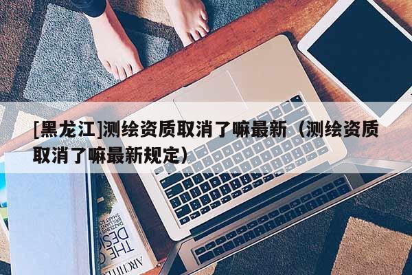[黑龍江]測繪資質(zhì)取消了嘛最新（測繪資質(zhì)取消了嘛最新規(guī)定）