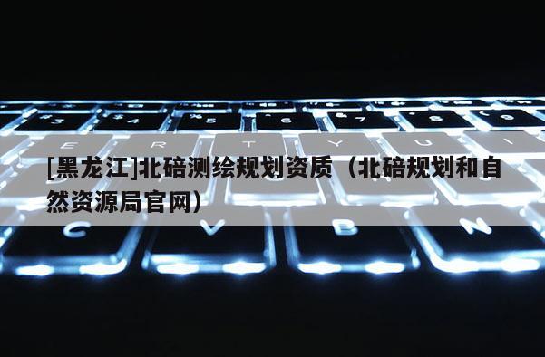 [黑龍江]北碚測繪規(guī)劃資質(zhì)（北碚規(guī)劃和自然資源局官網(wǎng)）