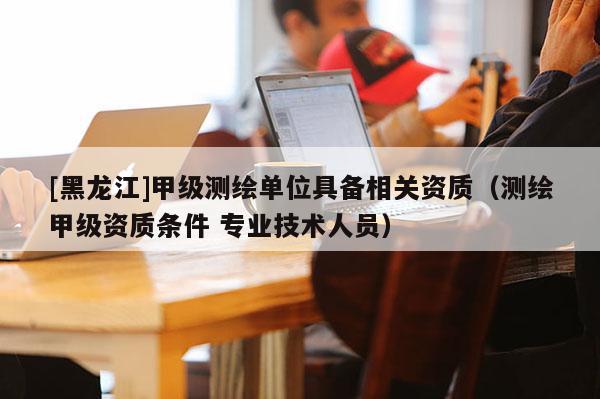 [黑龍江]甲級(jí)測(cè)繪單位具備相關(guān)資質(zhì)（測(cè)繪甲級(jí)資質(zhì)條件 專業(yè)技術(shù)人員）