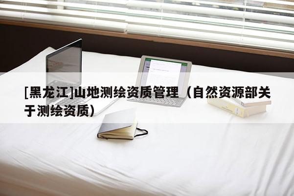 [黑龍江]山地測繪資質(zhì)管理（自然資源部關(guān)于測繪資質(zhì)）