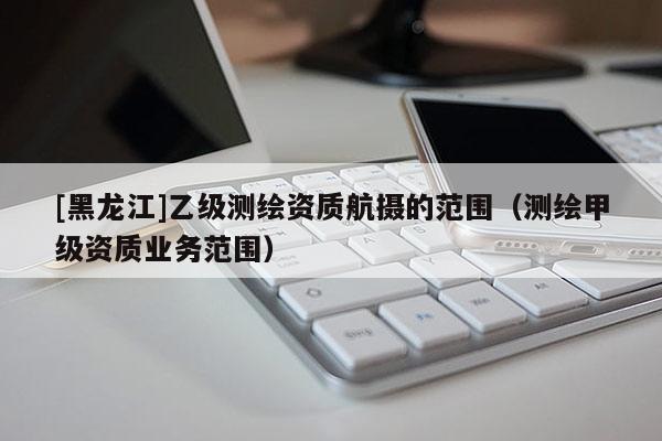 [黑龍江]乙級測繪資質(zhì)航攝的范圍（測繪甲級資質(zhì)業(yè)務(wù)范圍）