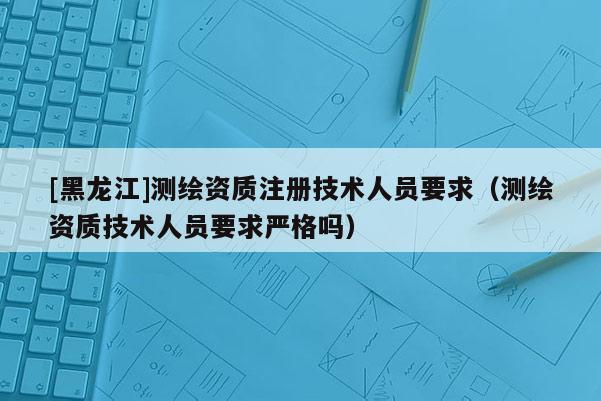 [黑龍江]測繪資質(zhì)注冊技術(shù)人員要求（測繪資質(zhì)技術(shù)人員要求嚴(yán)格嗎）