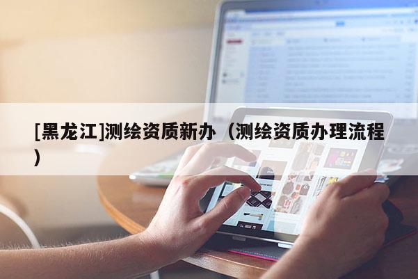 [黑龍江]測繪資質新辦（測繪資質辦理流程）